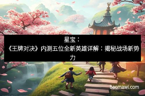 星宝：《王牌对决》内测五位全新英雄详解：揭秘战场新势力