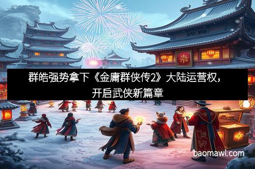 群皓强势拿下《金庸群侠传2》大陆运营权，开启武侠新篇章